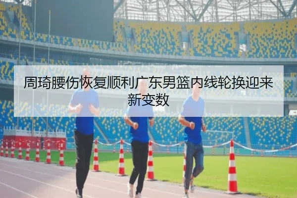 周琦腰伤恢复顺利广东男篮内线轮换迎来新变数